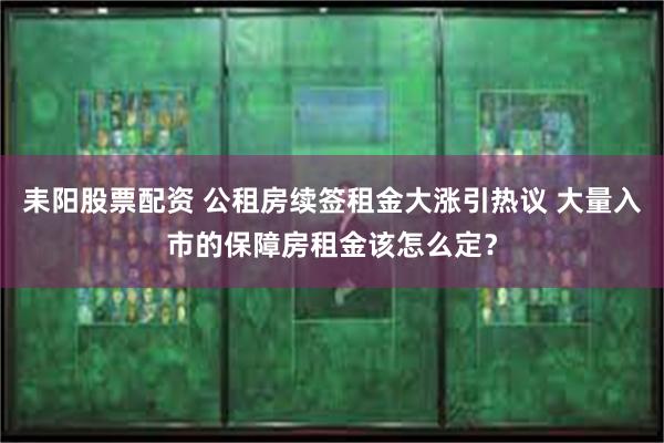 耒阳股票配资 公租房续签租金大涨引热议 大量入市的保障房租金该怎么定？