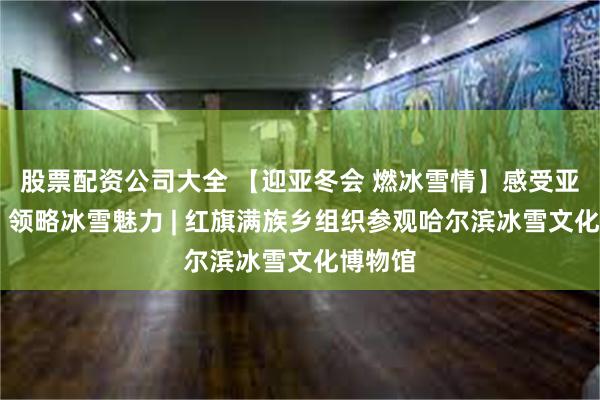 股票配资公司大全 【迎亚冬会 燃冰雪情】感受亚冬氛围 领略冰雪魅力 | 红旗满族乡组织参观哈尔滨冰雪文化博物馆