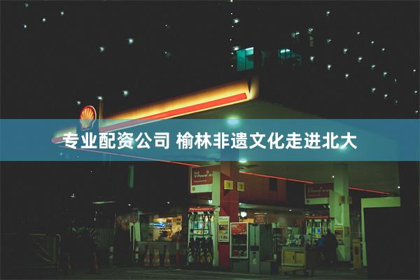 专业配资公司 榆林非遗文化走进北大