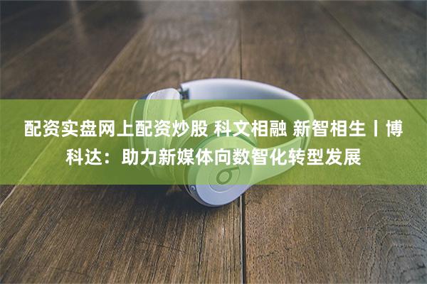 配资实盘网上配资炒股 科文相融 新智相生丨博科达：助力新媒体向数智化转型发展