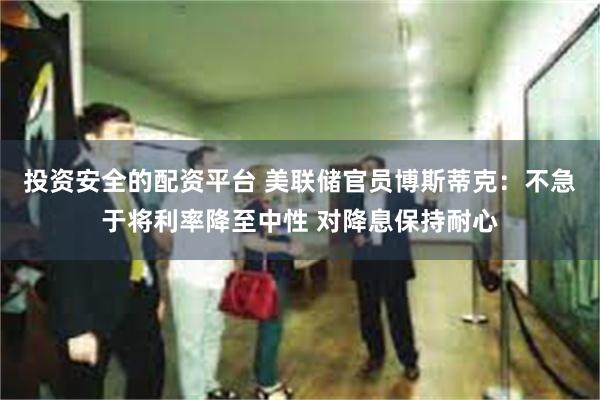 投资安全的配资平台 美联储官员博斯蒂克：不急于将利率降至中性 对降息保持耐心