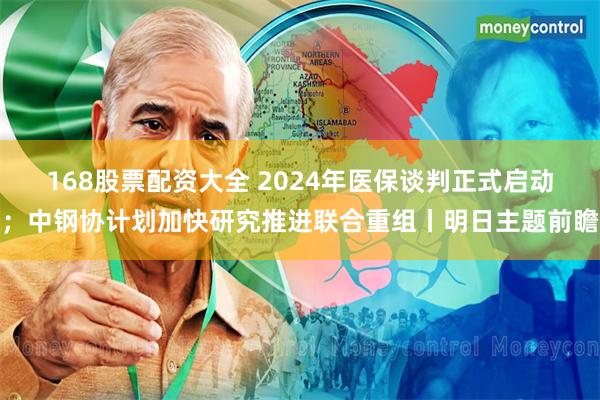 168股票配资大全 2024年医保谈判正式启动；中钢协计划加快研究推进联合重组丨明日主题前瞻