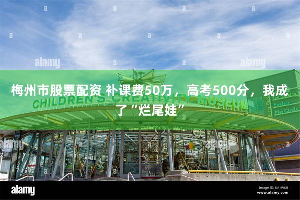 梅州市股票配资 补课费50万，高考500分，我成了“烂尾娃”