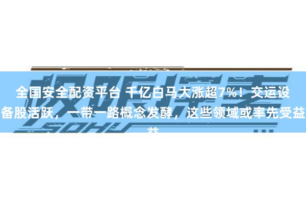 全国安全配资平台 千亿白马大涨超7%！交运设备股活跃，一带一路概念发酵，这些领域或率先受益