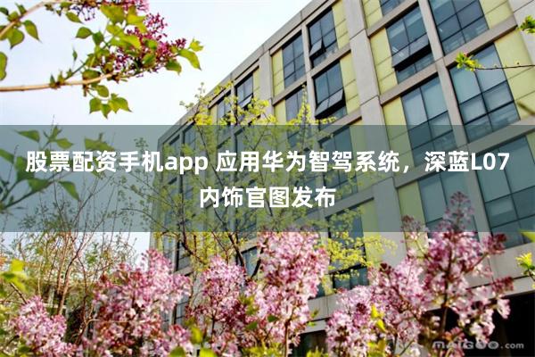 股票配资手机app 应用华为智驾系统，深蓝L07内饰官图发布