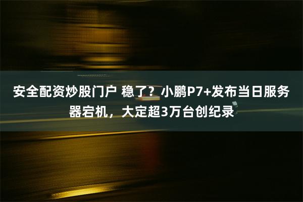 安全配资炒股门户 稳了？小鹏P7+发布当日服务器宕机，大定超3万台创纪录