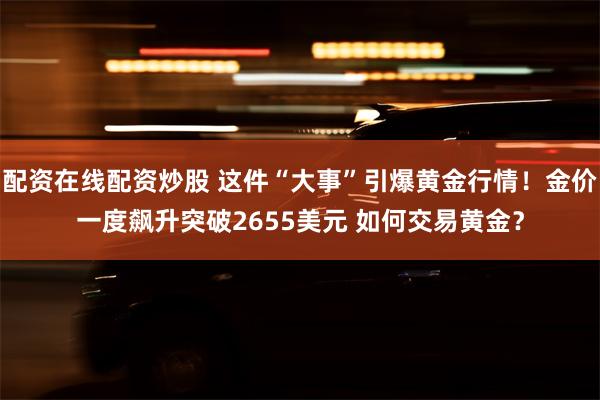 配资在线配资炒股 这件“大事”引爆黄金行情！金价一度飙升突破2655美元 如何交易黄金？