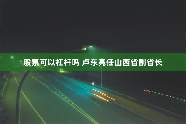 股票可以杠杆吗 卢东亮任山西省副省长