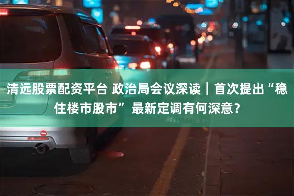 清远股票配资平台 政治局会议深读｜首次提出“稳住楼市股市” 最新定调有何深意？