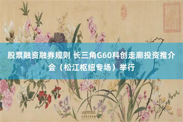 股票融资融券规则 长三角G60科创走廊投资推介会（松江枢纽专场）举行