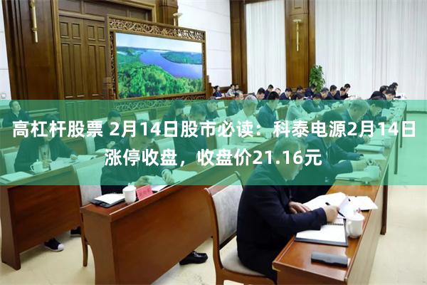 高杠杆股票 2月14日股市必读：科泰电源2月14日涨停收盘，收盘价21.16元