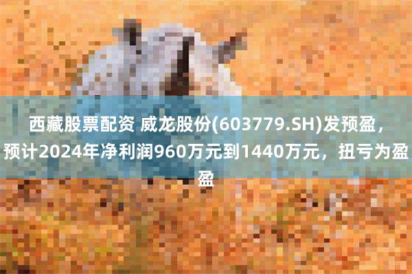 西藏股票配资 威龙股份(603779.SH)发预盈，预计2024年净利润960万元到1440万元，扭亏为盈