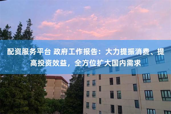 配资服务平台 政府工作报告：大力提振消费、提高投资效益，全方位扩大国内需求