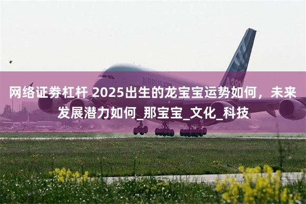 网络证劵杠杆 2025出生的龙宝宝运势如何，未来发展潜力如何_那宝宝_文化_科技